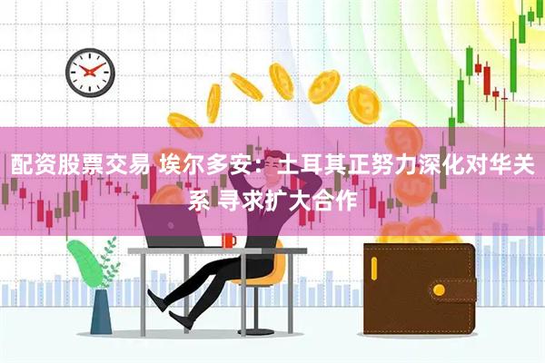 配资股票交易 埃尔多安：土耳其正努力深化对华关系 寻求扩大合作