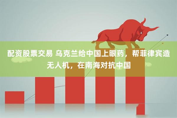 配资股票交易 乌克兰给中国上眼药，帮菲律宾造无人机，在南海对抗中国