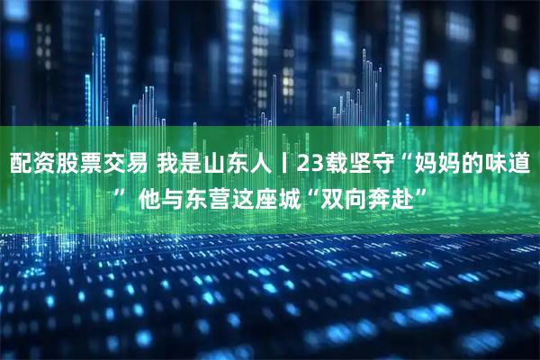 配资股票交易 我是山东人丨23载坚守“妈妈的味道” 他与东营这座城“双向奔赴”