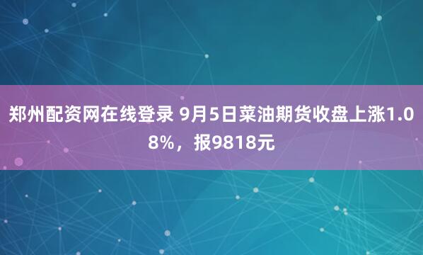 郑州配资网在线登录 9月5日菜油期货收盘上涨1.08%，报9818元