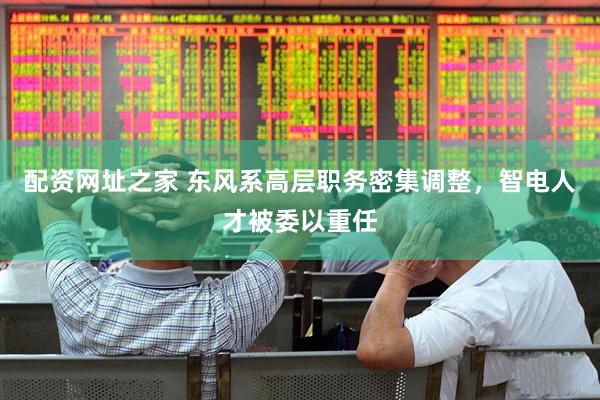 配资网址之家 东风系高层职务密集调整，智电人才被委以重任