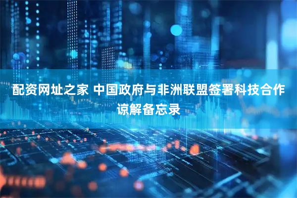 配资网址之家 中国政府与非洲联盟签署科技合作谅解备忘录