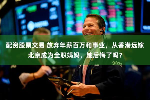 配资股票交易 放弃年薪百万和事业，从香港远嫁北京成为全职妈妈，她后悔了吗？
