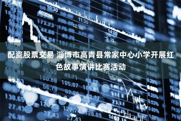 配资股票交易 淄博市高青县常家中心小学开展红色故事演讲比赛活动