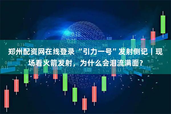 郑州配资网在线登录 “引力一号”发射侧记｜现场看火箭发射，为什么会泪流满面？