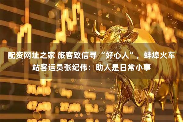 配资网址之家 旅客致信寻 “好心人”，蚌埠火车站客运员张纪伟：助人是日常小事