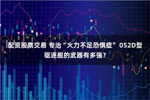 配资股票交易 专治“火力不足恐惧症” 052D型驱逐舰的武器有多强?