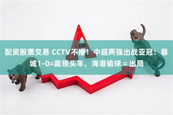 配资股票交易 CCTV不播！中超两强出战亚冠：蓉城1-0=赢领头羊，海港输球＝出局