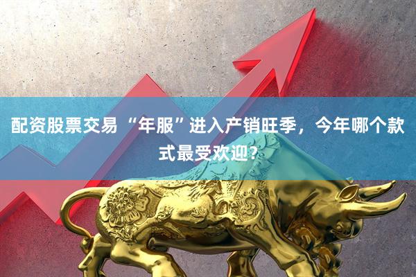 配资股票交易 “年服”进入产销旺季，今年哪个款式最受欢迎？