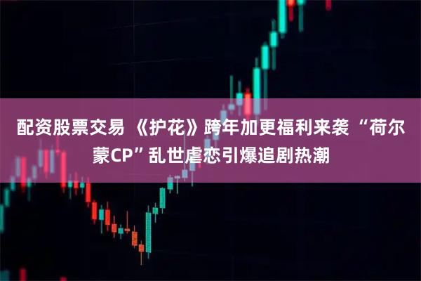 配资股票交易 《护花》跨年加更福利来袭 “荷尔蒙CP”乱世虐恋引爆追剧热潮