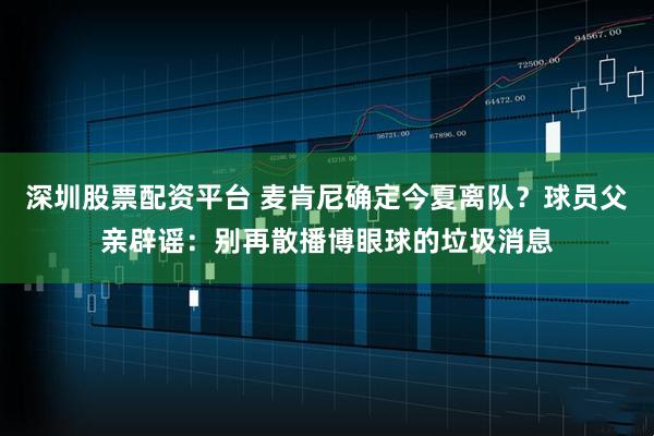 深圳股票配资平台 麦肯尼确定今夏离队？球员父亲辟谣：别再散播博眼球的垃圾消息