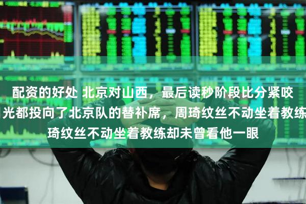 配资的好处 北京对山西，最后读秒阶段比分紧咬在80平，所有目光都投向了北京队的替补席，周琦纹丝不动坐着教练却未曾看他一眼