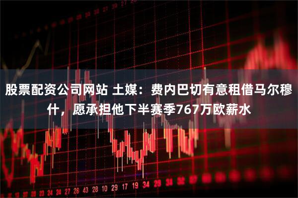 股票配资公司网站 土媒：费内巴切有意租借马尔穆什，愿承担他下半赛季767万欧薪水
