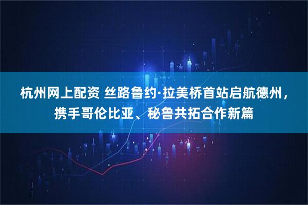 杭州网上配资 丝路鲁约·拉美桥首站启航德州，携手哥伦比亚、秘鲁共拓合作新篇