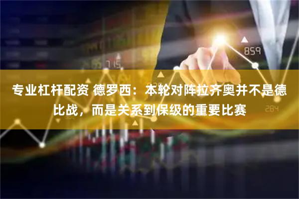 专业杠杆配资 德罗西：本轮对阵拉齐奥并不是德比战，而是关系到保级的重要比赛