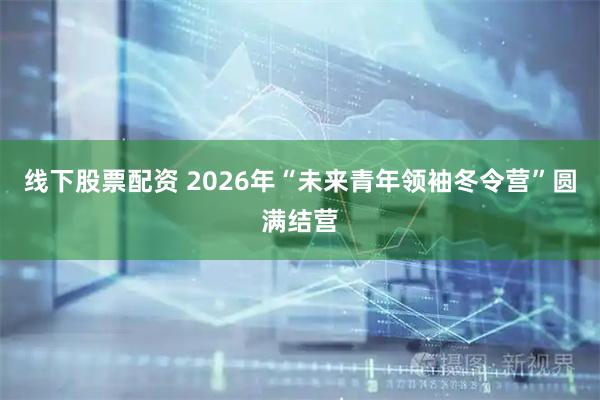 线下股票配资 2026年“未来青年领袖冬令营”圆满结营