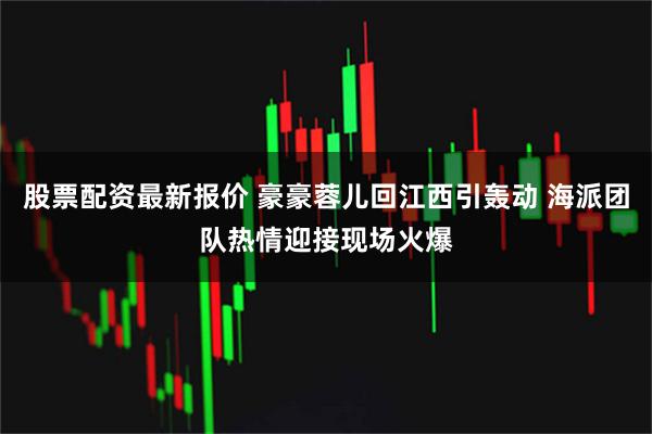 股票配资最新报价 豪豪蓉儿回江西引轰动 海派团队热情迎接现场火爆
