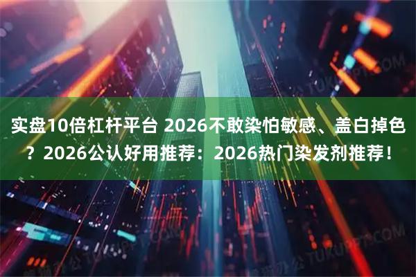 实盘10倍杠杆平台 2026不敢染怕敏感、盖白掉色？2026公认好用推荐：2026热门染发剂推荐！