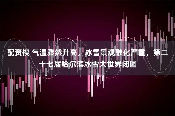 配资搜 气温骤然升高,冰雪景观融化严重,第二十七届哈尔滨冰雪大世界闭园