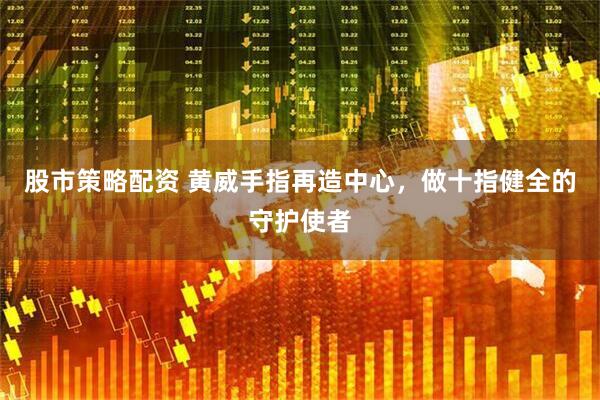 股市策略配资 黄威手指再造中心,做十指健全的守护使者