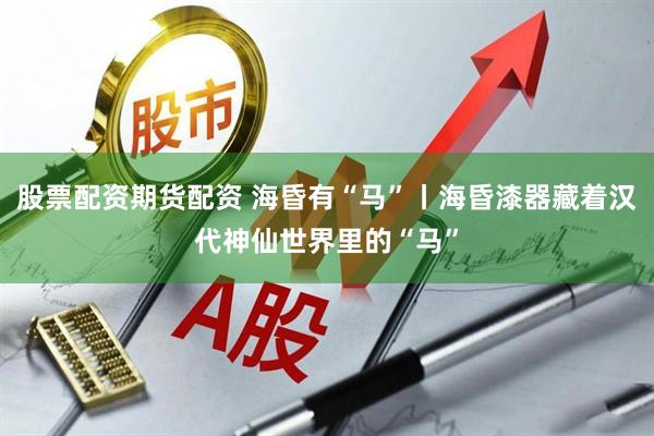 股票配资期货配资 海昏有“马”丨海昏漆器藏着汉代神仙世界里的“马”