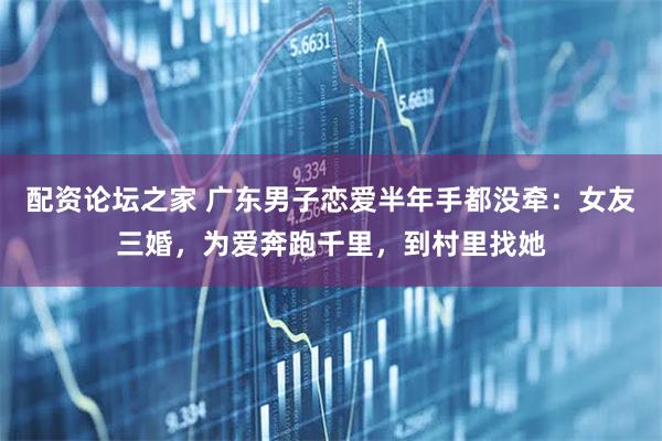 配资论坛之家 广东男子恋爱半年手都没牵：女友三婚，为爱奔跑千里，到村里找她