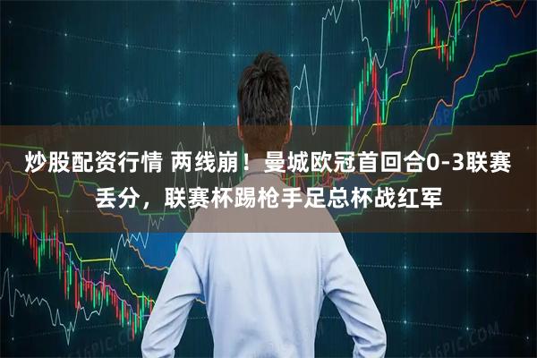 炒股配资行情 两线崩！曼城欧冠首回合0-3联赛丢分，联赛杯踢枪手足总杯战红军