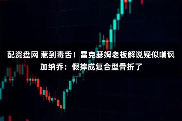 配资盘网 惹到毒舌!雷克瑟姆老板解说疑似嘲讽加纳乔:假摔成复合型骨折了