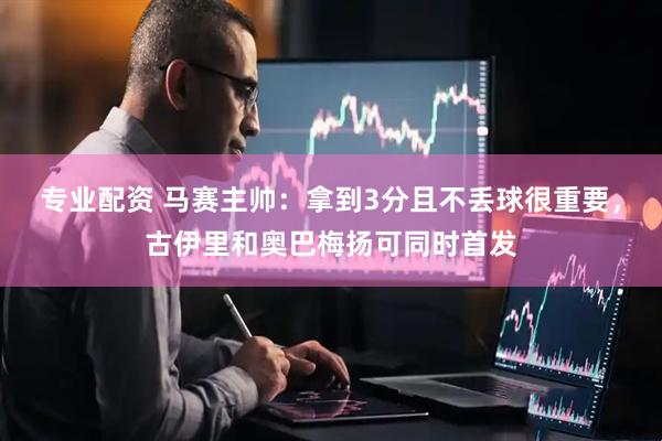 专业配资 马赛主帅:拿到3分且不丢球很重要,古伊里和奥巴梅扬可同时首发