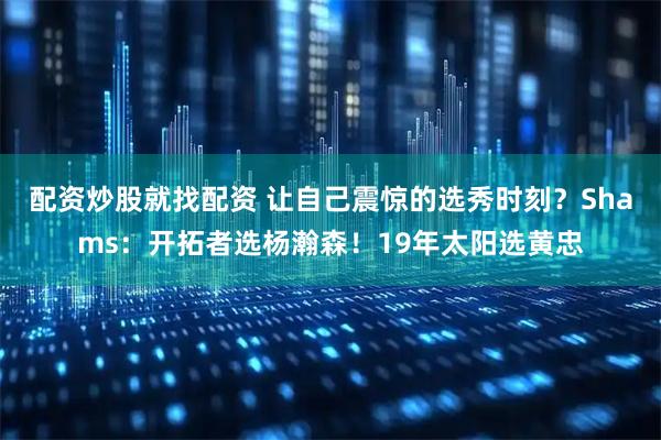 配资炒股就找配资 让自己震惊的选秀时刻?Shams:开拓者选杨瀚森!19年太阳选黄忠