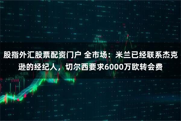 股指外汇股票配资门户 全市场：米兰已经联系杰克逊的经纪人，切尔西要求6000万欧转会费