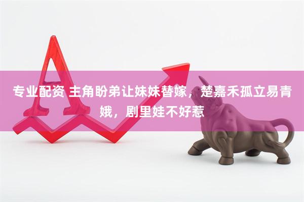 专业配资 主角盼弟让妹妹替嫁，楚嘉禾孤立易青娥，剧里娃不好惹