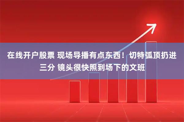 在线开户股票 现场导播有点东西！切特弧顶扔进三分 镜头很快照到场下的文班
