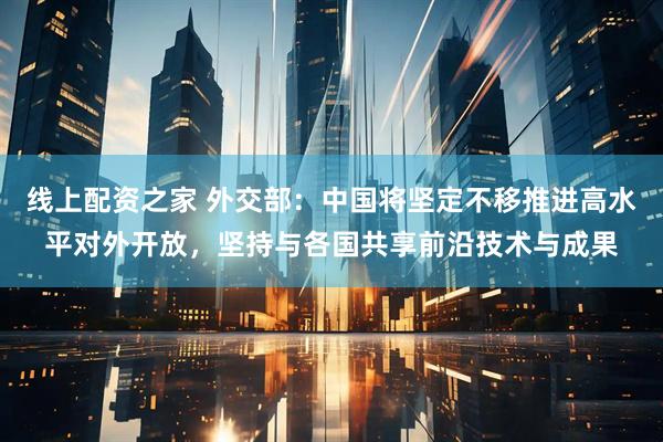 线上配资之家 外交部：中国将坚定不移推进高水平对外开放，坚持与各国共享前沿技术与成果