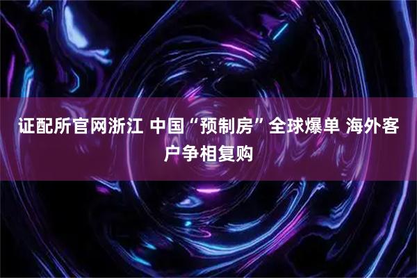 证配所官网浙江 中国“预制房”全球爆单 海外客户争相复购