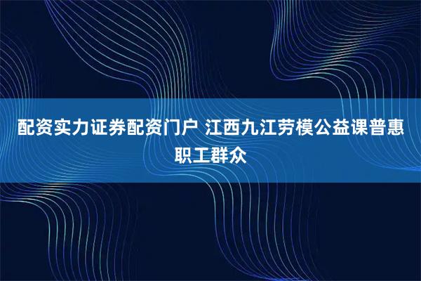 配资实力证券配资门户 江西九江劳模公益课普惠职工群众