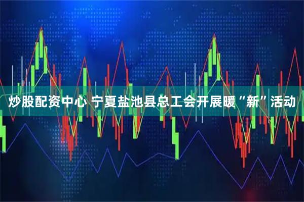 炒股配资中心 宁夏盐池县总工会开展暖“新”活动