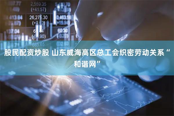 股民配资炒股 山东威海高区总工会织密劳动关系“和谐网”