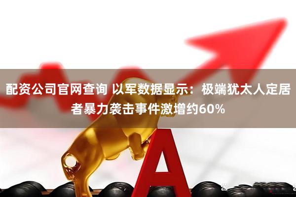 配资公司官网查询 以军数据显示:极端犹太人定居者暴力袭击事件激增约60%