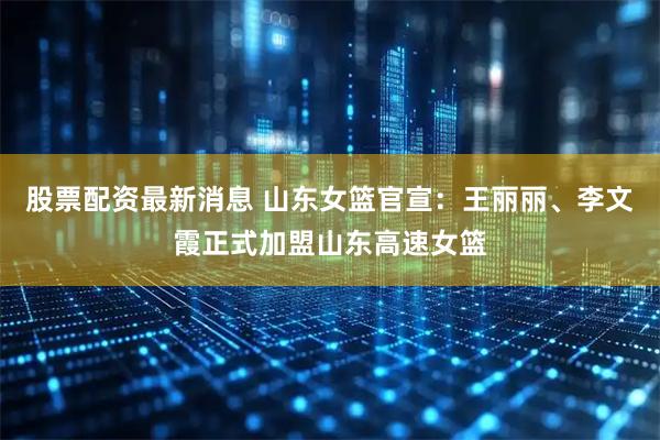 股票配资最新消息 山东女篮官宣:王丽丽、李文霞正式加盟山东高速女篮