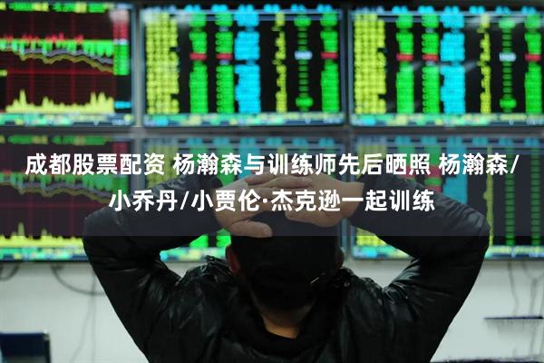 成都股票配资 杨瀚森与训练师先后晒照 杨瀚森/小乔丹/小贾伦·杰克逊一起训练