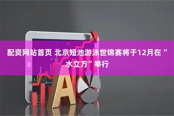 配资网站首页 北京短池游泳世锦赛将于12月在“水立方”举行