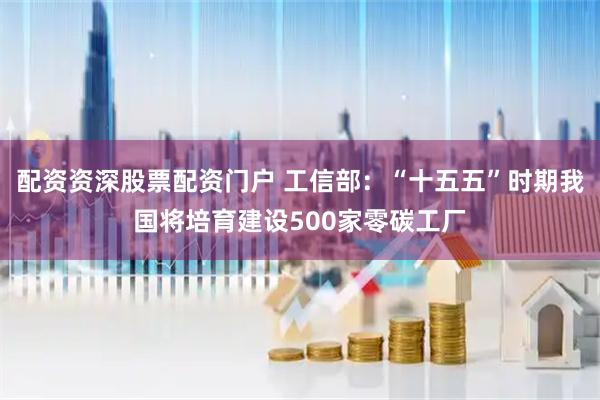 配资资深股票配资门户 工信部：“十五五”时期我国将培育建设500家零碳工厂